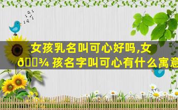 女孩乳名叫可心好吗,女 🌾 孩名字叫可心有什么寓意